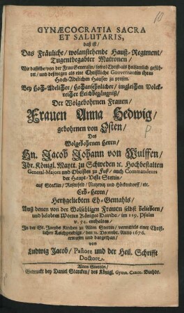 Gynaecocratia Sacra Et Salutaris, daß ist/ Das Fräuliche/ wolanstehende Hauß-Regiment/ Tugentbegabter Matronen/ Wie dasselbe/ von der Frau Generalin/ sowol Christ- als heilsamlich geführet/ und deßwegen als eine Christliche Gouvernantin ihres Hoch-Adelichen Hauses zu preisen : Bey ... Leichbegängniß/ Der ... Frauen Anna Hedwig/ gebohrnen von Osten/ Des Wolgebohrnen Herrn/ Hn. Jacob Johann von Wulffen/ Ihr. Königl. Maytt. zu Schweden ... General-Majors und Obristen zu Fuß ... Eh-Gemahls