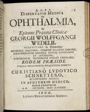 Dissertatio Medica De Ophthalmia, Ex Epitome Praxeos Clinicæ Georgii Wolffgangi Wedelii, Hereditarii in Schwartza, Medicinæ Doctoris, ... Theoretices Professoris Publici Ordinarii, Eodem Præside Publicæ Philiatrorum Disquisitioni Subiecta A Christiano Ludovico Schnettero, Altenburgensi Misnico, In Auditorio Medico, ... A. D. [] Septembr. Anno M DCCXIII.