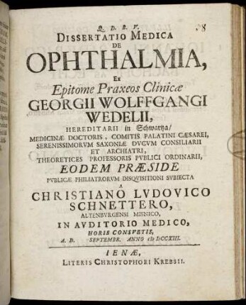 Dissertatio Medica De Ophthalmia, Ex Epitome Praxeos Clinicæ Georgii Wolffgangi Wedelii, Hereditarii in Schwartza, Medicinæ Doctoris, ... Theoretices Professoris Publici Ordinarii, Eodem Præside Publicæ Philiatrorum Disquisitioni Subiecta A Christiano Ludovico Schnettero, Altenburgensi Misnico, In Auditorio Medico, ... A. D. [] Septembr. Anno M DCCXIII.