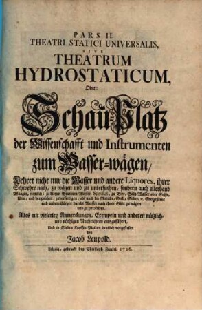 Pars ... Theatri Statici Universalis, 2. Pars II Theatri Statici Universalis, Sive Theatrum Hydrostaticum, Oder: Schau-Platz der Wissenschafft und Instrumenten zum Wasser-wägen : Lehret nicht nur die Wasser und andere Liquores, ihrer Schwehre nach, zu wägen und zu untersuchen, sondern auch allerhand Waagen, nemlich: zu bloßen Brunnen-Wasser, Spiritus, zu Bier, Saltz-Wasser oder Sohle, Urin, und dergleichen, zuverfertigen, als auch die Metalle, Gold, Silber, etc. Edelgesteine und andere Cörper durchs Wasser nach ihrer Güte zu wägen und zu probiren