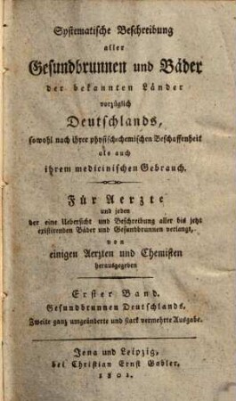 Systematische Beschreibung aller Gesundbrunnen und Bäder der bekannten Länder, vorzüglich Deutschlands : sowohl nach ihrer physisch-chemischen Beschaffenheit, als auch ihrem medicinischen Gebrauch ; für Aerzte und jeden, der eine Uebersicht und Beschreibung aller bis jetzt existirenden Bäder und Gesundbrunnen verlangt, 1. Gesundbrunnen Deutschlands