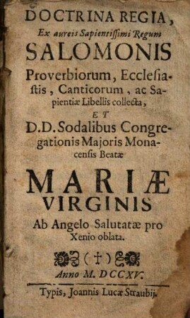 Doctrina Regia Ex aureis Sapientissimi Regum Salomonis Proverbiorum, Ecclesiastis, Canticorum, ac Sapientiae Libellis collecta ... : Et D.D. Sodalibus Congregationis Majoris Monacensis Beatae Mariae Virginis Ab Angelo Salutatae pro Xenio oblata