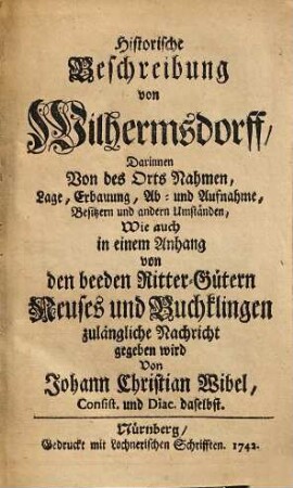 Historische Beschreibung von Wilhermsdorff : darinnen von des Orts Nahmen, Lage, Erbauung, Ab- und Aufnahme, Besitzern und andern Umständen, wie auch in einem Anhang von den beeden Ritter-Gütern Neuses und Buchklingen zulängliche Nachricht gegeben wird