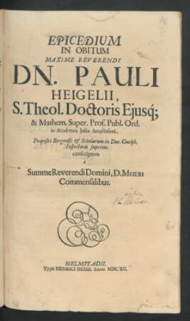 Epicedium In Obitum Maxime Reverendi Dn. Pauli Heigelii, S. Theol. Doctoris Eiusq[ue] & Mathem. Super. Prof. Publ. Ord. in Acdemia Iulia Amplissimi : Praepositi Bergensis & Scholarum in Duc. Guelph. Inspectoris supremi conscriptum a Summe Reverendi Domini, D. Meieri Commensalibus