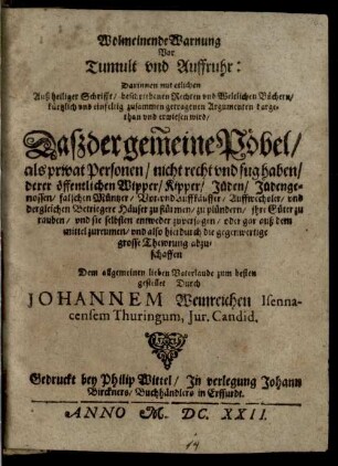 Wolmeinende Warnung vor Tumult und Auffruhr : darinnen mit etlichen Auß heiliger Schrifft, beschiebenen Rechten und Weltlichen Büchern... zusammen getragenen Argumenten dargethan und erwisen wird, Daß der gemeine Pöbel, als privat Personen, nicht recht und fug haben, derer öffentlichen Wipper, Kipper, Jüden, Jüdengenossen, falschen Müntzer, Vor- und Auffkäuffer ... Häuser zu stürmen, zu plündern ...