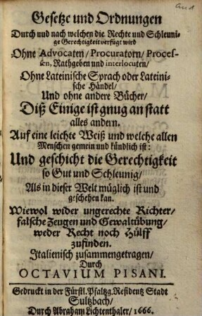 Gesetze und Ordnungen durch und nach welchen die Rechte und Schleunige Gerechtigkeit verfügt wird : ohne Advocaten, Procuratorn, Processen, Rathgeben und interlocuten, ohne Lateinische Sprach oder Lateinische Händel, Und ohne andere Bucher, Diß Einige ist gnug an statt alles andern ; auf eine leichte Weiß und welche allen Menschen gemein und kündlich ist: Und geschicht die Gerechtigkeit so Gut und Schleunig, Als in dieser Welt müglich ist und geschehen kan ...