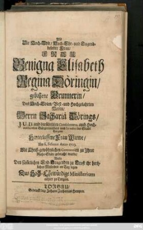 Als Die Hoch-Edle, Hoch- Ehr- und Tugendbelobte Frau, Frau Benigna Elisabeth Regina Döringin, gebohrne Brunnerin, Des ... Herrn Zachariä Dörings ... Bürgermeisters ... der Stadt Torgau, Hinterlassene Frau Witwe, Am 6. Februar. 1703. ... zu Jhrer Ruhe-Stäte gebacht wurde, Wolte Den ... Leid-Tragenden zu Trost ihr hertliches Mitleiden an Tag legen Das Hoch-Ehrwürdige Ministerium allhier zu Torgau