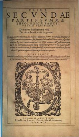 S. Thomae Aqvinatis Svmma Totivs Theologiae : In Qva Qvicqvid In Vniversis Bibliis Continetvr Obscvri, Qvicqvid In Vetervm Patrvm (Ab ipso nascentis Ecclesiae initio) monumentis est doctrinae notabilis; quicquid denique vel olim vocatum est, vel hodie vocatur ab haereticis in controuersiam, id totum, vel certe maxima ex parte, vt erudite & pie, ita fideliter atque dilucide, Per Qvaestiones, & Responsiones explicatur; In Tres Partes Ab Avctore Svo Distribvta, 2,1. De ultimo fine humanae vitae, De virtutibus & vitiis in genere ...