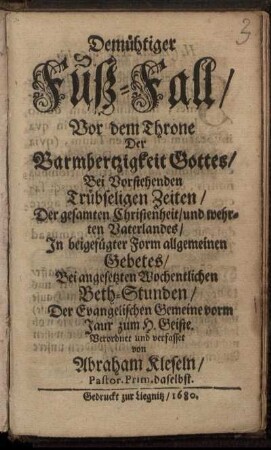Demühtiger Fuß-Fall/ Vor dem Throne Der Barmhertzigkeit Gottes/ Bei Vorstehenden Trübseligen Zeiten/ Der gesamten Christenheit/ und wehrten Vaterlandes/ In beigefügter Form allgemeinen Gebetes/ Bei angesetzten Wochentlichen Beth-Stunden/ Der Evangelischen Gemeine vorm Jaur zum H. Geiste