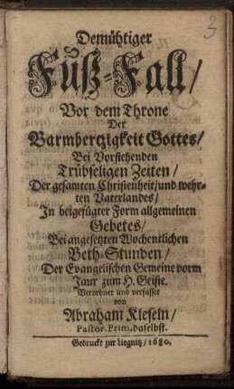 Demühtiger Fuß-Fall/ Vor dem Throne Der Barmhertzigkeit Gottes/ Bei Vorstehenden Trübseligen Zeiten/ Der gesamten Christenheit/ und wehrten Vaterlandes/ In beigefügter Form allgemeinen Gebetes/ Bei angesetzten Wochentlichen Beth-Stunden/ Der Evangelischen Gemeine vorm Jaur zum H. Geiste