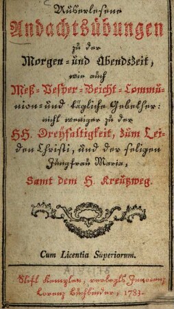 Auserlesene Andachtsübungen zu der Morgen- und Abendszeit, wie auch Meß- Vesper- Beicht- Communion- und tägliche Gebether : nicht weniger zu der Hh. Dreyfaltigkeit, zum Leiden Christi, und der seligen Jungfrau Maria, Samt dem H. Kreutzweg