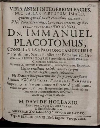 Vera Animi Integerrimi Facies, Nec Fallax Virtutum Imago, quibus quoad vixit clarissime eminuit, Vir Nobilissimus, Consultissimus, & Excellentissimus Dominus, Dn. Immanuel Placotomus, Consiliarius & Protonotarius Curiae meritissimus, Status Publici per Pomeraniam Orientalem Referendarius gravissimus, Comes Palatinus Caesareus Splendidissimus, Prudentiae, Iustitiae, Humanitatis, Lumen, Speculum, Exemplar, Cuius relictum coelesti anima corpus XIV. Cal. Maii Tumulo inferendum. Ut Statuto Exequiarum die frequenti confluxu Domini Maecenates, Patroni, Fautores Supremo in Virum immortalitate dignissimum officio fungantur, Virtutum lineamenta levi penicillo adumbrata intueantur, contemplentur, venerentur etiam atq[ue] etiam invitantur a M. Davide Hollazio, Rectore Lycei Colbergensis, & Ecclesiaste Mariano. Colbergae XIV. Cal. Maii Anno MDClXXXVI