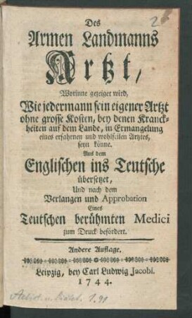 Des Armen Landmanns Artzt, Worinne gezeiget wird, Wie jedermann sein eigener Artzt ohne grosse Kosten, bey denen Kranckheiten auf dem Lande, in Ermangelung eines erfahrnen und wohlfeilen Artztes, seyn könne : Aus dem Englischen ins Teutsche übersetzet Und nach dem Verlangen und Approbation Eines Teutschen berühmten Medici zum Druck befördert