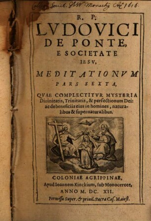 Meditationes De Praecipvis Fidei Nostrae Mysteriis : Vitae ac Passionis D N Iesv Christi; Et B. V. Mariae; Sanctorumq[ue] et Euangeliorum occurrentium ; Cum Orationis Mentalis circa eadem praxi ; In sex partes tributae, 6. Pars ... Qvae Complectitvr Mysteria Diuinitatis, Trinitatis, & perfectionum Dei: ac de beneficiis eius in homines, naturalibus & supernaturalibus