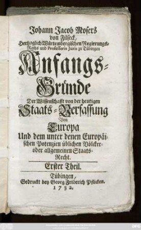 Erster Theil: Johann Jacobs Mosers von Filseck, Hertzoglich Würtembergischen Regierungs-Raths und Professoris Juris zu Tübingen Anfangs-Gründe Der Wissenschafft von der heutigen Staats-Verfassung Von Europa Und dem unter denen Europäischen Potenzien üblichen Völcker- oder allgemeinen Staats-Recht