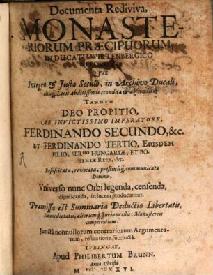 Documenta Rediviva, Monasteriorum Praecipuorum, In Ducatu Wirtenbergico Sitorum : Quae Integro & Iusto Seculo, in Archivo Ducali, aliisq[ue] Locis abditissimis, condita & abscondita; Tandem Deo Propitio, Ab Invictissimo Imperatore, Ferdinando Secundo, &c. Et Ferdinando Tertio, Eiusdem Filio, Sermo Hungariae, Et Bohemiae Rege, &c. Resuscitata, revocata, pristinisq[ue] communicata Dominis, Universo nunc Orbi legenda, censenda, diiudicanda, in lucem producuntur ...