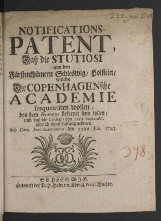 Notifications-Patent, Daß die Stutiosi aus den Fürstenthümern Schleswig/ Holstein/ welche Die Copenhagensche Academie frequentiren wollen/ von dem Examine befreyet seyn sollen/ und daß die Collegia den 1sten Septembr. jährlich ihren Anfang nehmen : Sub Dato Friederichsburg den 22ten Jun. 1743
