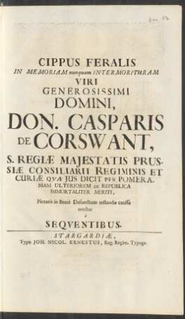 Cippus Ferialis in Memoriam nunquam Intermorituram Viri Generosissimi Domini, Don. Casparis De Corswant, S. Regiæ Maiestatis Prussiæ Consiliarii Regiminis Et Curiæ Quæ Ius Dicit Per Pomeraniam Ulteriorem De Republica Immortaliter Meriti, Pietatis in Beatè Defunctum testandæ caussa erectus â Sequentibus