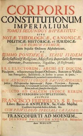 Corpus constitutionum imperialium das ist: aller des Heil. Röm. Reichs auffgerichteter Reichs- und Deputations-Abschieden : zusamt der Güldenen Bull, Concordatis Germaniae, Reichs- Hoff- Raths- und Cammer-Gerichts auch Käyser Caroli V. peinlichen Hals-Gerichts-Ordnung ..., 2,[1]. ... tomus secundus bipertitus sive notae theologicae, canonicae, politicae, historicae et iuridicae in tomum primum ; [pars I]