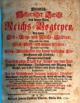 Gründlich-Historischer Bericht von denen Alten Reichs-Vogteyen, Bey denen Erb- Frey- und Reichs-Städten, Wie auch bey denen Hoch-Stifft- und andern Clöstern : So dann, von denen Pfaltz-Grafschafften bey denen weltlichen Fürstenthumen und Ländern, Darinnen hauptsächlich Von dem alten Stand deß Reichs, von dem Amt, ... der Reichs- und Casten-Vögte, auch Pfaltz-Grafen; Deßgleichen, Von der Bischöffe und Prälaten weltlicher Obrigkeit, Blut-Bann, Regalien und Superioritaet ... außführlich gehandelt wird. .... [1]