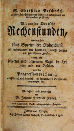 M. Christian Peschecks, zu seiner Zeit Collegen und Lehrers der Mathematik am Gymnasium zu Zittau, Allgemeine Deutsche Rechenstunden : worinn die fünf Specien der Rechenkunst mit unbenamten und benamten, sowohl ganzen als gebrochenen Zahlen, nebst der directen und indirecten Regel de Tri ohne und mit Brüchen, und der Progressionsrechnung, ausführlich und deutlich, in brauchbaren Beyspielen, vorgetragen sind