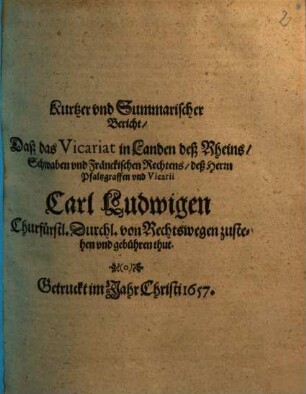 Kurtzer vnd Summarischer Bericht, Daß das Vicariat in Landen deß Rheins, Schwaben vnd Fränckischen Rechtens, deß Herrn Pfaltzgraffen vnd Vicarii Carl Ludwigen Churfürstl. Durchl. von Rechtswegen zustehen vnd gebühren thut