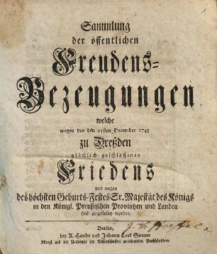 Sammlung der öffentlichen Freudens-Bezeugungen welche wegen des den 25sten December 1745 zu Dreßden glücklich geschlossenen Friedens und wegen des höchsten Geburts-Festes Sr. Majestät des Königs in den Königl. Preußischen Provintzen und Landen sind angestellet worden