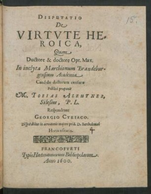DISPUTATIO || DE || VIRTVTE HE=||ROICA,|| Quam || Ductore & doctore Opt. Max.|| In inclyta Marchionum Brandebur=||gensium Academia || Candidae doctorum censurae || Publicè proponit || M. TOBIAS ALEUTNER,|| Silesius, P. L.|| Respondente || GEORGIO CYRIACO.|| Disputabitur in acroaterio majore prid. D. Bartholemaei || Horis usitatis.||