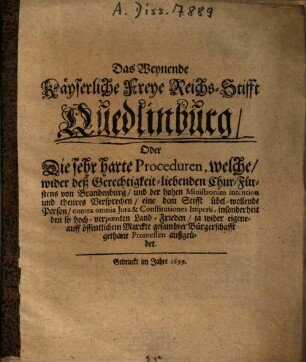 Das weynende Käyserliche Freye Reichs-Stifft Quedlinburg : Oder die sehr harte Proceduren, welche wieder deß Gerechtichkeit-liebenden Chur-Fürstens von Brandenburg und der hohen Ministrorum intention und theures Versprechen, eine dem Stifft über-wollende Person contra omnia Jura & Constitutiones Imperii ... außgeübet