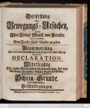 Darstellung Der Bewegungs-Ursachen, Welche Jhro Königl. Majest. von Preussen bewogen haben, Dem Kayser Hülfs-Völcker zu geben. Beantwortung Der von dem Herrn Grafen von Dohna vor seiner Abreise vorgelesenen Declaration. Widerlegung Der, in der Wienerischen Beantwortung, der von dem Königl. Preussischen Minister Grafen von Dohna, geschehenen Declaration enthaltenen Scheingründe, Und unstatthaften Beschuldigungen