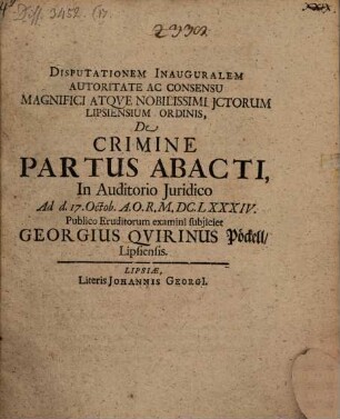 Disputationem Inauguralem Autoritate Ac Consensu Magnifici Atque Nobilissimi ICtorum Lipsiensium Ordinis, De Crimine Partus Abacti, In Auditorio Iuridico Ad d. 17. Octob. A.O.R. M.DC.LXXXIV. Publico Eruditorum examini subiiciet Georgius Quirinus Pöckell/ Lipsiensis.