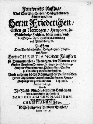Feurwercks Auffzug/ des Durchleuchtigen/ Hochgebohrnen Fürsten und Herrn Herrn/ Friederichen/ Erben zu Norwegen/ Hertzogen zu Schleßwig/ Holstein/ ... zu Ehren dem ... Herrn Christiano dem Fünfften zu Dennemarcken/ Norwegen/ der Wenden vnd Gothen Erwehlten Printzen/ Auch anderen höchst Könniglichen Persianischen herren Abgesandten/ ... verfertigt vnd præsentirt den Septemb. Anno 1639.