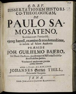 Dissertationem Historico-Theologicam, De Paulo Samosateno, Socinianorum Patriarcha, eiusq[ue] haeresi, examine & condemnatione, in incluta ad Salam Academia Praeside Joh. Guilielmo Baiero, SS. Theol. Doctore ... Ventilationi eruditorum placidae publice submittit ad diem 13. Novembr. A.C. M.DC.LXXX. Johannes Gottlieb Thill, Posoniensis Hungarus