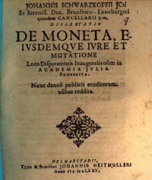 Johannis Schwarzkopfii ICti Et Sereniss. Duc. Brunsvico-Luneburgici quondam Cancellarii p.m. Dissertatio De Moneta, Eiusdemque Iure Et Mutatione : Loco Disputationis Inauguralis olim in Academia Iulia Proposita