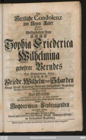 Die Hertzliche Condolenz zum Neuen Jahre Wolten Als die Wohlgebohrne Frau Frau Sophia Friederica Wilhelmina gebohrne Berndes Des Wohlgebohrnen Herrn Herrn Friedr. Wilhelm von Scharden Königl. Preußl. Regierungs-Raths des Hertzogthums Magdeburg ... Frau Ehe-Liebste Anno M.DCC.XXXIV. den 1 Jan. seelig verstorben Und den 4ten darauf zu Jhrer Ruhe gebracht worden Gegen die Hochbetrübten Leydtragenden hierdurch ablegen ... Senior und Assessores des Königl. Preußl. Schöppen-Stuhls im Hertzogthums Magdeburg