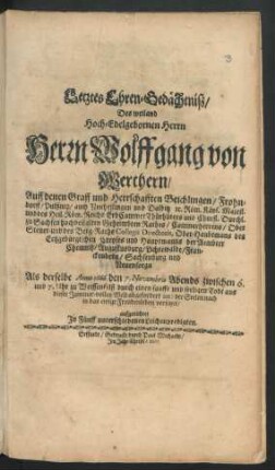 Letztes Ehren-Gedächtniß/ Des weiland Hoch-Edelgebornen Herrn Herrn Wolffgang von Werthern/ Auff denen Graff und Herrschafften Beichlingen/ Frohndorff/ Pulßnitz/ auch Neuheilingen und Dalbitz [et]c. Röm. Käys. Majest. und des Heil. Röm. Reichs ErbCammerThürhüters und Churfl. Durchl. zu Sachsen hochbestalten Geheimbten Rathes/ Cammerherrens/ Ober Steuer- und des Berg-Raths Collegii Directoris, Ober-Haubtmans des Ertzgebürgischen Creyses und Hauptmanns der Aembter Chemnitz/ Augustusburg/ Lichtewalde/ Franckenberg/ Sachsenburg und Neuensorga : Als derselbe Anno 1666. den 7. Novembris ... zu Weissenfelß durch einen sanfft und seeligen Todt aus dieser Jammer-vollen Welt abgefordert und der Seelen nach in das ewige Freudenleben versetzet/ aufgerichtet In Fünff unterschiedenen Leichenpredigten