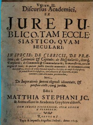 Discursus Academici, Ex Jure Publico; De Imperatore, Rege Romanorum, Camera Imperiali, Electoribus Principibus, Alijsque statibus Imperij, eorum juribus & potestate, 2. Discursus Academici, Ex Jure Publico, Tam Ecclesiastico, Qvam Seculari; In Specie; De Clericis, De Praelatis, de Canonicis & Capitulo; de Hospitalariis, itemq[ue] Templariis; de Commendis & Commendatariis; de monasteriis, eorum origine & bonis; de quatuor sanctis Conciliis oecumenicis; de excommunicatione Ecclesiastica; de jure & ordine vocandi ministros Ecclesiae; de causis Ecclesiasticis; de iurisdictione Ecclesiastica; de Caemiteriis & Sepulturis, de jure Canonico; cum aliis eodem pertinentibus; Item, De Imperatoris summi eligendi idoneitate, & potestate electi, ejusq[ue] juribus : Cum Indice Discursuum, Item Rerum & Verborum