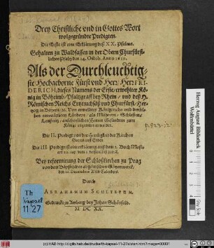 Drey Christliche und in Gottes Wort wolgegründte Predigten. Die Erste ist eine Erklärung deß XX. Psalms. Gehalten zu Waldsassen in der Obern Churfürstlichen Pfaltz den 24. Octob. Anno 1619. Als der ... Herr Friderich, dieses Namens der Erste/ erwehlter König in Böheimb ... zum Könige angenommen worden : Die II. Predigt von der Herrligkeit der Kirchen Gottes auff Erden. Die III. Predigt ist eine erklärung auß dem 2. Buch Mosis ... Bey reformirung der Schloßkirchen zu Prag ... den 22. Decembris Alten Calenders