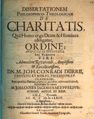 Dissertationem PhilosophicoTheologicam De Charitatis, Qua Homo erga Deum & Homines obligatur, Ordine; Auspiciis SS. Trinitatis, Sub Praesidio Viri Admodum Reverendi, Amplissimi & Excellentissimi, Dn. M. Joh. Conradi Dürrii ... Defendendam sibi imponit M. Johannes Jacobus Seyppelius, Norimb. Autor. Et Resp. Ad d. [...] Novembr. A.R.S. MDCLXIV.