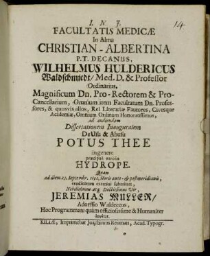 Facultatis Medicae In Alma Christian-Albertina P. T. Decanus, Wilhelmus Huldericus Waldschmiedt... Magnificum Dn. Pro-Rectorem & Pro-Cancellarium ... ad audiendam Dissertationem Inauguralem De Usu & Abusu Potus Thee in genere praecipue vero in Hydrope. Quam ad diem 23. Septembr. 1692 ... submittet ... Jeremias Muller ... Hoc Programmate quam officiosissime & Humaniter invitat