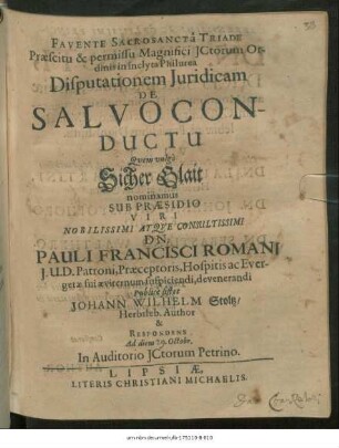 Praescitu & permissu Magnifici ICtorum Ordinis in inclyta Philurea Disputationem Iuridicam De Salvoconductu Quem vulgo Sicher Glait nominamus Sub Praesidio ... Dn. Pauli Francisci Romani ... Publice sistet Johann Wilhelm Stoltz/ Herbsleb. Author & Respondens Ad diem [ ] Octobr. In Auditorio ICtorum Petrino