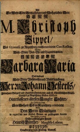 Als Der Wohl-Edle, Großachtbare und Hochgelahrte Herr, Herr M. Christoph Zippel, Des Gymnasii zu Regenspurg wohl-meritirter Con-Rector, Mit der ... Jungfer Barbara Maria, Des ... Herrn Johann Oesterls ... Tochter, d. 5. Junii An. 1708. Sein Hochzeit-Fest in Regenspurg celebriret, Wolte Dem Herrn Bräutigam in regard der von Kindes Beinen an gepflogenen Amitie Von Hertzen gratulieren