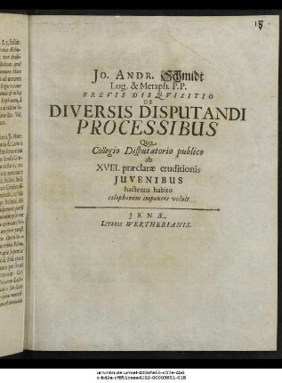Jo. Andr. Schmidt Log. & Metaph. P. P. Brevis Disquisitio De Diversis Disputandi Processibus : Qua Collegio Disputatorio publico ab XVIII. praeclarae eruditionis Iuvenibus hactenus habito colophonem imponere voluit
