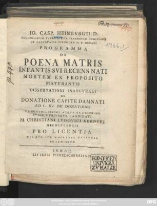 Io. Casp. Heimbvrgii D. Collegiorvm Ivridicorvm Ienensivm Ordinarii Et Facvltatis Ivridicae H. T. Decani Programma De Poena Matris Infantis Svi Recens Nati Mortem Ex Proposito Matvrantis : Dissertationi Inavgvrali De Donatione Capite Damnati Ad L. XV. De Donatione Praenobilissimi Atqve Clarissimi Ivris Vtrivsqve Candidati M. Christiani Lvdovici Kerneri Hechingensis Pro Licentia Die XVI. Ivl. M DCC LXVI. Habendae Praemissvm