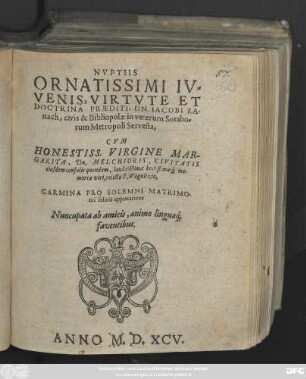 NVPTIIS || ORNATISSIMI IV=||VENIS, VIRTVTE ET || DOCTRINA PRAEDITI, DN. IACOBI ZA-||nach, civis & Bibliopolae in veterum Sorabo=||rum Metropoli Servesta,|| CVM || ... VIRGINE MAR-||GARITA, Dn. MELCHIORIS, CIVITATIS || eiusdem consulis quondam, laudatißimae beatißimae#́[que] me-||moriae viri, relicta F. Wagnitzia,|| CARMINA PRO SOLEMNI MATRIMO-||nii felicis apprecatione || Nuncupata ab amicis, animo lingua#́[que] || faventibus.||