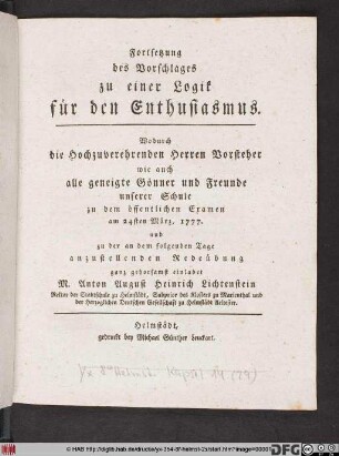 Fortsetzung des Vorschlages zu einer Logik für den Enthusiasmus : Wodurch die Hochzuverehrenden Herren Vorsteher wie auch alle geneigte Gönner und Freunde unserer Schule zu dem öffentlichen Examen am 24sten März, 1777. ... ganz gehorsamst einladet M. Anton August Heinrich Lichtenstein Rektor der Stadtschule zu Helmstädt ...