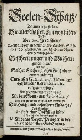 Seelen-Schatz : Darinnen zu finden Die allerseligsten Curiositäten/ Welche über 800. Irrdischen/ Meist aus den neuesten Reise-Länder-Städte- und dergelichen/ in unterschiedenen Sprachen herausgegebenen Beschreibungen und Büchern genommen/ und von Solcher Sachen großen Liebhabern communicirten Curieusen Naturalien/ Medaillen/ Historien/ Ceremonien [et]c. entgegen gesetzt/ Und zu annehmlicher Fortsetzung An den Sonn- und Fest-Tägen/ Nach dem ordent- und öffentlichen Gottesdienste Der Hauß- und besondern Andacht/ Nach Belieben/ An statt einer Postill zu lesen/ uf Gutbefinden heraus gegeben