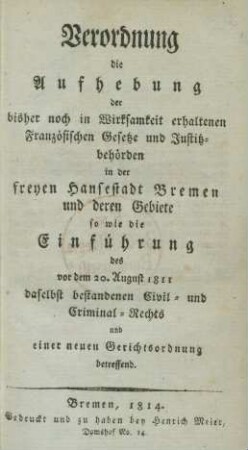 Verordnung die Aufhebung der bisher noch in Wirksamkeit erhaltenen Französischen Gesetze und Justitzbehörden in der freyen Hansestadt Bremen und deren Gebiete so wie die Einführung des vor dem 20. August 1811 daselbst bestandenen Civil- und Criminal-Rechts und einer neuen Gerichtsordnung betreffend