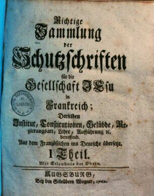 Richtige Sammlung der Schutzschriften für die Gesellschaft Jesu in Frankreich : derselben Institut, Constitutionen, Gelübde, Regierungsart, Lehre, Aufführung etc. betreffend ; aus dem Französischen ins Deutsche übersetzt, 1. (1762). - 109 S.