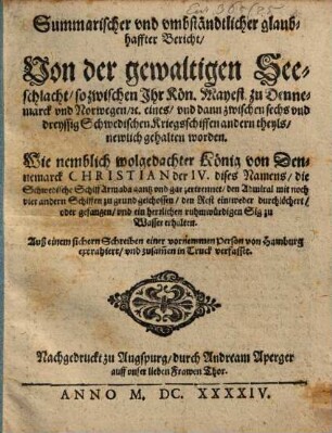 Summarischer und umbständtlicher glaubhaffter Bericht, Von der gewaltigen Seeschlacht, so zwischen Ihr Kön. Mayest. zu Dennemarck und Norwegen, [et]c. eines, und dann zwischen sechs und dreyssig Schwedischen Kriegsschiffen andern theyls, newlich gehalten worden : Wie nemblich wolgedachter König von Dennemarck Christian der IV. dises Namens, die Schwedische Schiff Armada gantz und gar zertrennet, den Admiral mit noch vier andern Schiffen zu grund geschossen, den Rest eintweder durchlöchert, oder gefangen, und ein herrlichen ruhmwürdigen Sig zu Wasser erhalten. Auß einem sichern Schreiben einer vornemmen Person von Hamburg extrahiert, und zusam[m]en in Truck verfasset